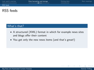 Last week’s exercise Data harvesting and storage Storing data Next meetings
RSS feeds
RSS feeds
What’s that?
• A structured (XML) format in which for example news sites
and blogs oﬀer their content
• You get only the new news items (and that’s great!)
Big Data and Automated Content Analysis Damian Trilling
 