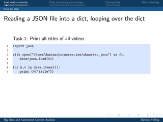 Last week’s exercise Data harvesting and storage Storing data Next meetings
Step by step
Reading a JSON ﬁle into a dict, looping over the dict
Task 1: Print all titles of all videos
1 import json
2
3 with open("/home/damian/pornexercise/xhamster.json") as fi:
4 data=json.load(fi)
5
6 for k,v in data.items()):
7 print (v["title"])
Big Data and Automated Content Analysis Damian Trilling
 