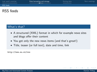 Last week’s exercise Data harvesting and storage Storing data Next meetings
RSS feeds
RSS feeds
What’s that?
• A structured (XML) format in which for example news sites
and blogs oﬀer their content
• You get only the new news items (and that’s great!)
• Title, teaser (or full text), date and time, link
http://www.nu.nl/rss
Big Data and Automated Content Analysis Damian Trilling
 