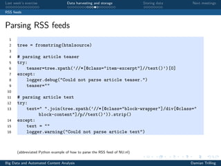 Last week’s exercise Data harvesting and storage Storing data Next meetings
RSS feeds
Parsing RSS feeds
1
2 tree = fromstring(htmlsource)
3
4 # parsing article teaser
5 try:
6 teaser=tree.xpath(’//*[@class="item-excerpt"]//text()’)[0]
7 except:
8 logger.debug("Could not parse article teaser.")
9 teaser=""
10
11 # parsing article text
12 try:
13 text=" ".join(tree.xpath(’//*[@class="block-wrapper"]/div[@class="
block-content"]/p//text()’)).strip()
14 except:
15 text = ""
16 logger.warning("Could not parse article text")
(abbreviated Python example of how to parse the RSS feed of NU.nl)
Big Data and Automated Content Analysis Damian Trilling
 