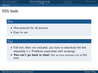 Last week’s exercise Data harvesting and storage Storing data Next meetings
RSS feeds
RSS feeds
Pro
• One protocol for all services
• Easy to use
Con
• Full text often not included, you have to download the link
separately (⇒ Problems associated with scraping)
• You can’t go back in time! But we have archived a lot of RSS
feeds
Big Data and Automated Content Analysis Damian Trilling
 