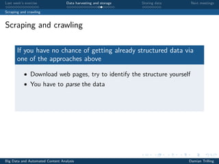 Last week’s exercise Data harvesting and storage Storing data Next meetings
Scraping and crawling
Scraping and crawling
If you have no chance of getting already structured data via
one of the approaches above
• Download web pages, try to identify the structure yourself
• You have to parse the data
Big Data and Automated Content Analysis Damian Trilling
 