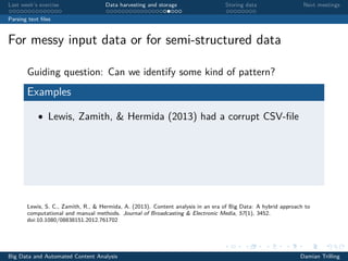 Last week’s exercise Data harvesting and storage Storing data Next meetings
Parsing text ﬁles
For messy input data or for semi-structured data
Guiding question: Can we identify some kind of pattern?
Examples
• Lewis, Zamith, & Hermida (2013) had a corrupt CSV-ﬁle
Lewis, S. C., Zamith, R., & Hermida, A. (2013). Content analysis in an era of Big Data: A hybrid approach to
computational and manual methods. Journal of Broadcasting & Electronic Media, 57(1), 3452.
doi:10.1080/08838151.2012.761702
Big Data and Automated Content Analysis Damian Trilling
 