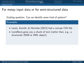 Last week’s exercise Data harvesting and storage Storing data Next meetings
Parsing text ﬁles
For messy input data or for semi-structured data
Guiding question: Can we identify some kind of pattern?
Examples
• Lewis, Zamith, & Hermida (2013) had a corrupt CSV-ﬁle
• LexisNexis gives you a chunk of text (rather than, e.g., a
structured JSON or XML object)
Big Data and Automated Content Analysis Damian Trilling
 