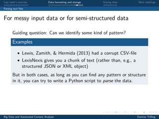 Last week’s exercise Data harvesting and storage Storing data Next meetings
Parsing text ﬁles
For messy input data or for semi-structured data
Guiding question: Can we identify some kind of pattern?
Examples
• Lewis, Zamith, & Hermida (2013) had a corrupt CSV-ﬁle
• LexisNexis gives you a chunk of text (rather than, e.g., a
structured JSON or XML object)
But in both cases, as long as you can ﬁnd any pattern or structure
in it, you can try to write a Python script to parse the data.
Big Data and Automated Content Analysis Damian Trilling
 