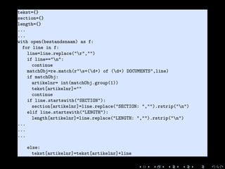 1 tekst={}
2 section={}
3 length={}
4 ...
5 ...
6 with open(bestandsnaam) as f:
7 for line in f:
8 line=line.replace("r","")
9 if line=="n":
10 continue
11 matchObj=re.match(r"s+(d+) of (d+) DOCUMENTS",line)
12 if matchObj:
13 artikelnr= int(matchObj.group(1))
14 tekst[artikelnr]=""
15 continue
16 if line.startswith("SECTION"):
17 section[artikelnr]=line.replace("SECTION: ","").rstrip("n")
18 elif line.startswith("LENGTH"):
19 length[artikelnr]=line.replace("LENGTH: ","").rstrip("n")
20 ...
21 ...
22 ...
23
24 else:
25 tekst[artikelnr]=tekst[artikelnr]+line
 