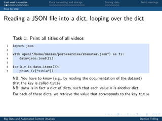 Last week’s exercise Data harvesting and storage Storing data Next meetings
Step by step
Reading a JSON ﬁle into a dict, looping over the dict
Task 1: Print all titles of all videos
1 import json
2
3 with open("/home/damian/pornexercise/xhamster.json") as fi:
4 data=json.load(fi)
5
6 for k,v in data.items()):
7 print (v["title"])
NB: You have to know (e.g., by reading the documentation of the dataset)
that the key is called title
NB: data is in fact a dict of dicts, such that each value v is another dict.
For each of these dicts, we retrieve the value that corresponds to the key title
Big Data and Automated Content Analysis Damian Trilling
 