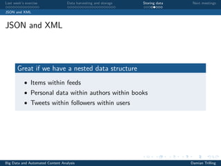 Last week’s exercise Data harvesting and storage Storing data Next meetings
JSON and XML
JSON and XML
Great if we have a nested data structure
• Items within feeds
• Personal data within authors within books
• Tweets within followers within users
Big Data and Automated Content Analysis Damian Trilling
 