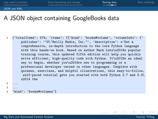 Last week’s exercise Data harvesting and storage Storing data Next meetings
JSON and XML
A JSON object containing GoogleBooks data
1 {’totalItems’: 574, ’items’: [{’kind’: ’books#volume’, ’volumeInfo’: {’
publisher’: ’"O’Reilly Media, Inc."’, ’description’: u’Get a
comprehensive, in-depth introduction to the core Python language
with this hands-on book. Based on author Mark Lutzu2019s popular
training course, this updated fifth edition will help you quickly
write efficient, high-quality code with Python. Itu2019s an ideal
way to begin, whether youu2019re new to programming or a
professional developer versed in other languages. Complete with
quizzes, exercises, and helpful illustrations, this easy-to-follow,
self-paced tutorial gets you started with both Python 2.7 and 3.3
u2014 the
2 ...
3 ...
4 ’kind’: ’books#volumes’}
Big Data and Automated Content Analysis Damian Trilling
 