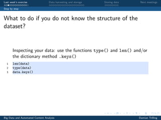 Last week’s exercise Data harvesting and storage Storing data Next meetings
Step by step
What to do if you do not know the structure of the
dataset?
Inspecting your data: use the functions type() and len() and/or
the dictionary method .keys()
1 len(data)
2 type(data)
3 data.keys()
Big Data and Automated Content Analysis Damian Trilling
 