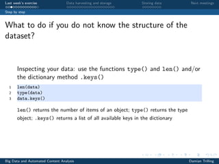 Last week’s exercise Data harvesting and storage Storing data Next meetings
Step by step
What to do if you do not know the structure of the
dataset?
Inspecting your data: use the functions type() and len() and/or
the dictionary method .keys()
1 len(data)
2 type(data)
3 data.keys()
len() returns the number of items of an object; type() returns the type
object; .keys() returns a list of all available keys in the dictionary
Big Data and Automated Content Analysis Damian Trilling
 