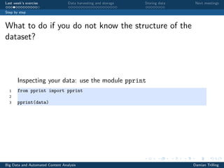 Last week’s exercise Data harvesting and storage Storing data Next meetings
Step by step
What to do if you do not know the structure of the
dataset?
Inspecting your data: use the module pprint
1 from pprint import pprint
2
3 pprint(data)
Big Data and Automated Content Analysis Damian Trilling
 