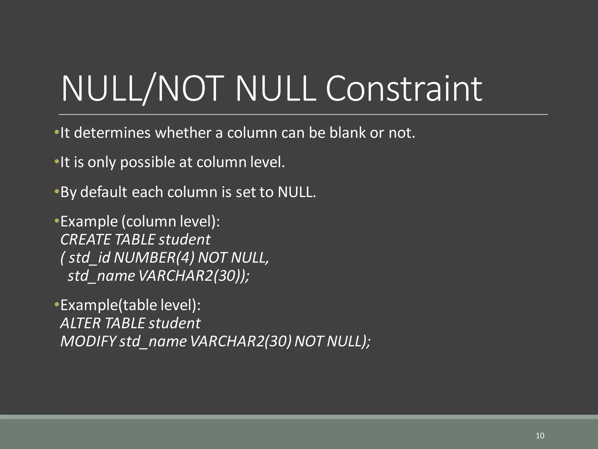 NULL/NOT NULL Constraint •It determines whether a column can be blank or not. •It is only possible at column level. •By default each column is set to NULL. •Example (column level): CREATE TABLE student ( std_id NUMBER(4) NOT NULL, std_name VARCHAR2(30)); •Example(table level): ALTER TABLE student MODIFY std_name VARCHAR2(30)NOT NULL); 10 
