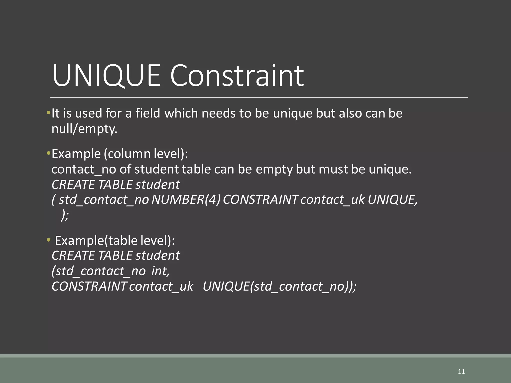 UNIQUE Constraint •It is used for a field which needs to be unique but also can be null/empty. •Example (column level): contact_no of student table can be empty but must be unique. CREATE TABLE student ( std_contact_no NUMBER(4)CONSTRAINTcontact_uk UNIQUE, ); • Example(table level): CREATE TABLE student (std_contact_no int, CONSTRAINTcontact_uk UNIQUE(std_contact_no)); 11 