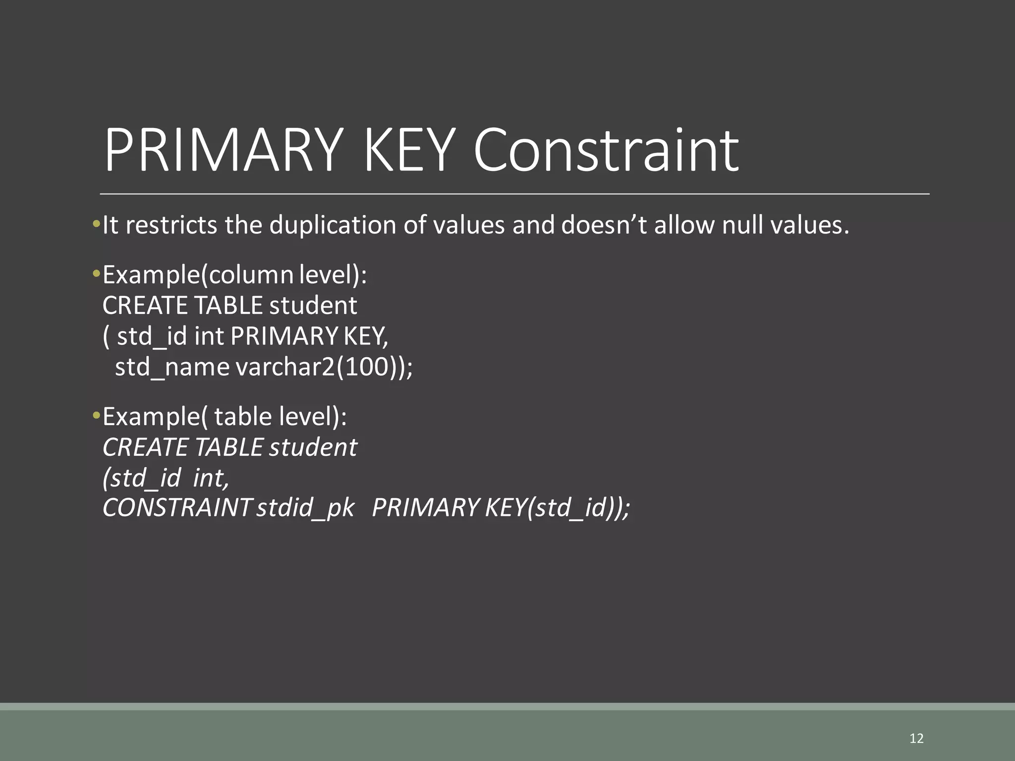 PRIMARY KEY Constraint •It restricts the duplication of values and doesn’t allow null values. •Example(columnlevel): CREATE TABLE student ( std_id int PRIMARYKEY, std_name varchar2(100)); •Example( table level): CREATE TABLE student (std_id int, CONSTRAINTstdid_pk PRIMARY KEY(std_id)); 12 