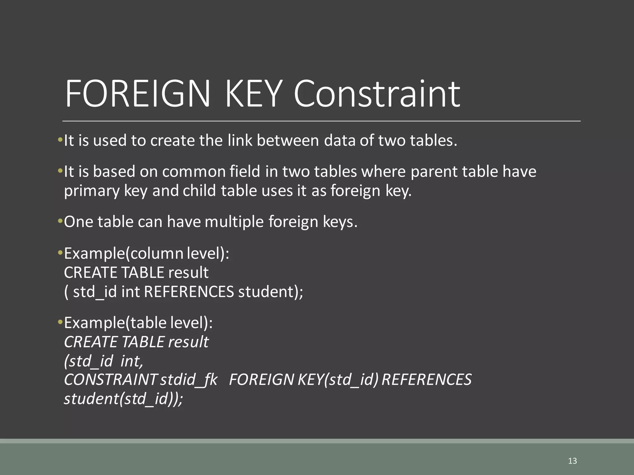 FOREIGN KEY Constraint •It is used to create the link between data of two tables. •It is based on common field in two tables where parent table have primary key and child table uses it as foreign key. •One table can have multiple foreign keys. •Example(columnlevel): CREATE TABLE result ( std_id int REFERENCES student); •Example(table level): CREATE TABLE result (std_id int, CONSTRAINTstdid_fk FOREIGN KEY(std_id)REFERENCES student(std_id)); 13 