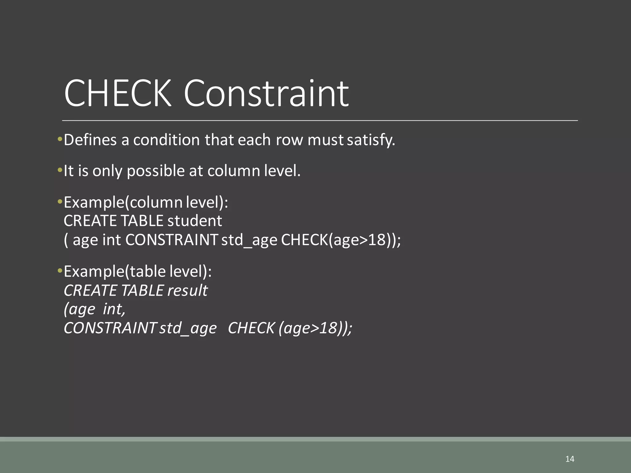 CHECK Constraint •Defines a condition that each row mustsatisfy. •It is only possible at column level. •Example(columnlevel): CREATE TABLE student ( age int CONSTRAINTstd_age CHECK(age>18)); •Example(table level): CREATE TABLE result (age int, CONSTRAINTstd_age CHECK (age>18)); 14 