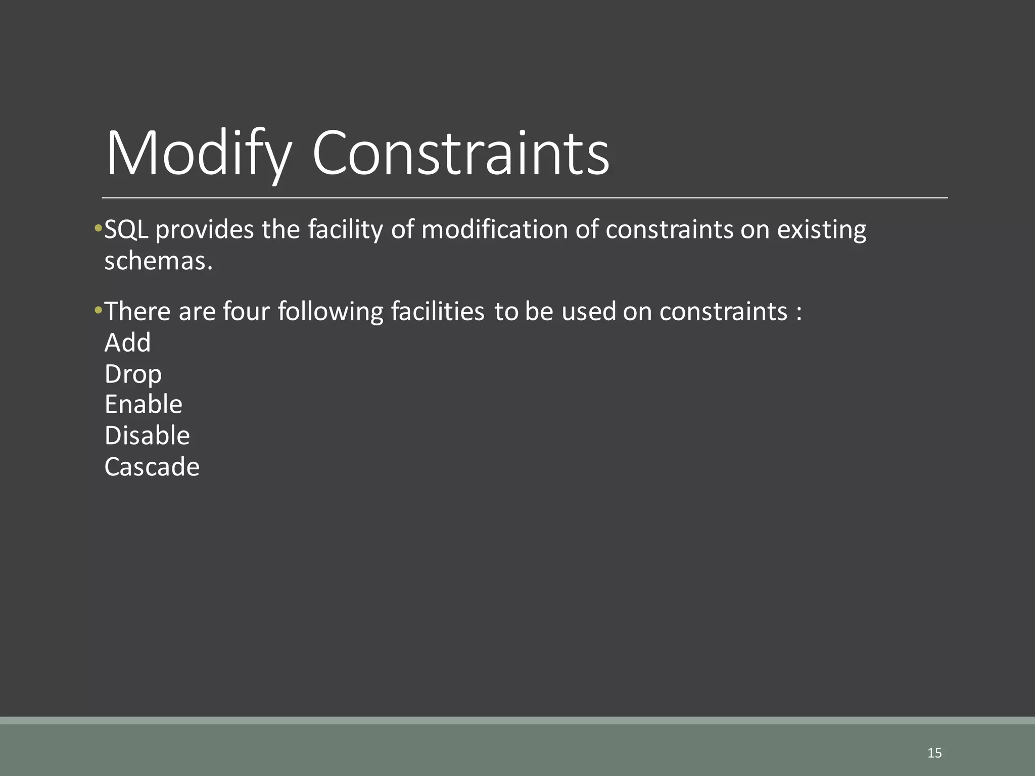 Modify Constraints •SQL provides the facility of modification of constraints on existing schemas. •There are four following facilities to be used on constraints : Add Drop Enable Disable Cascade 15 