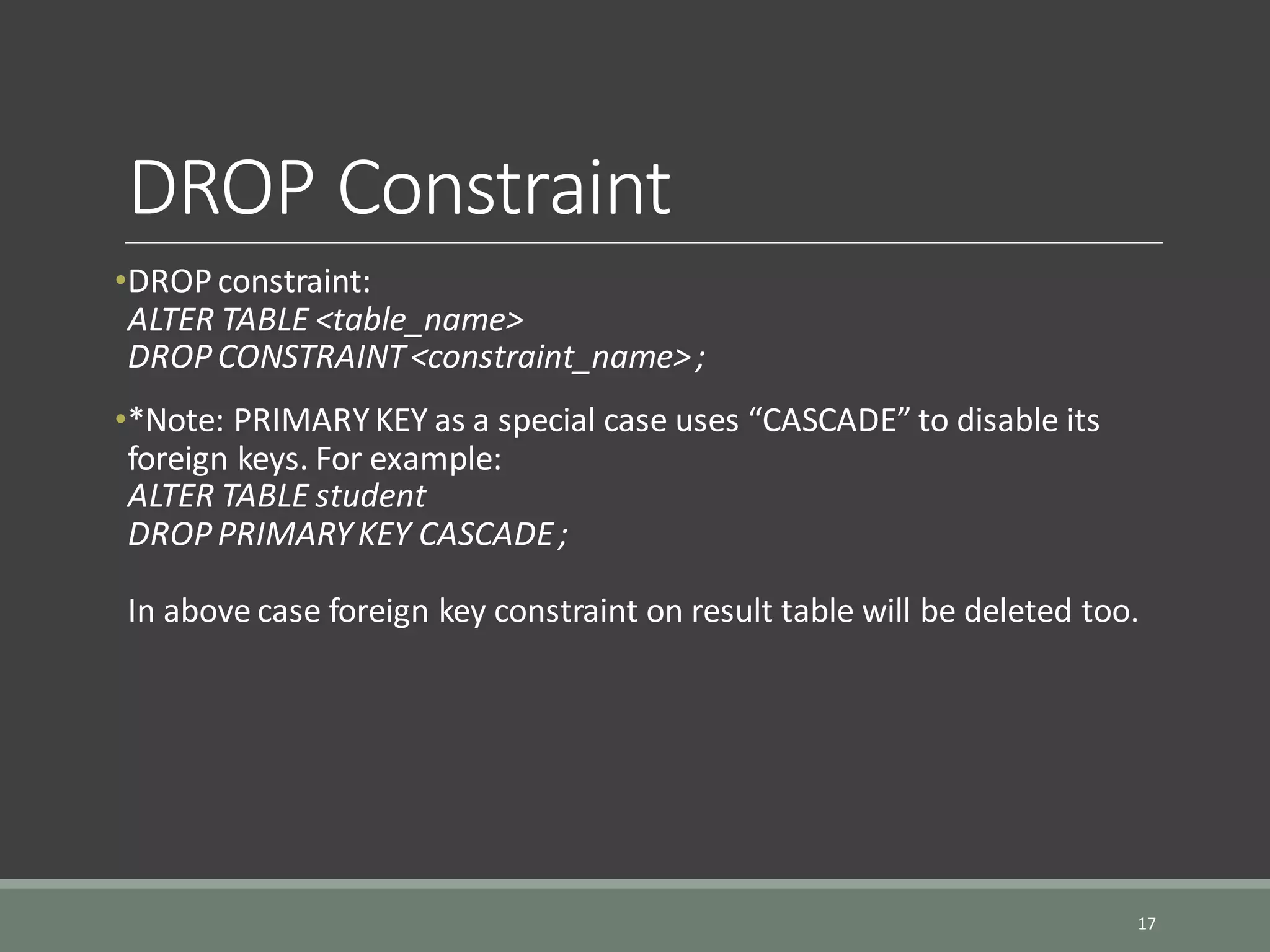DROP Constraint •DROPconstraint: ALTER TABLE <table_name> DROPCONSTRAINT<constraint_name>; •*Note: PRIMARYKEY as a special case uses “CASCADE” to disable its foreign keys. For example: ALTER TABLE student DROPPRIMARYKEY CASCADE; In above case foreign key constraint on result table will be deleted too. 17 