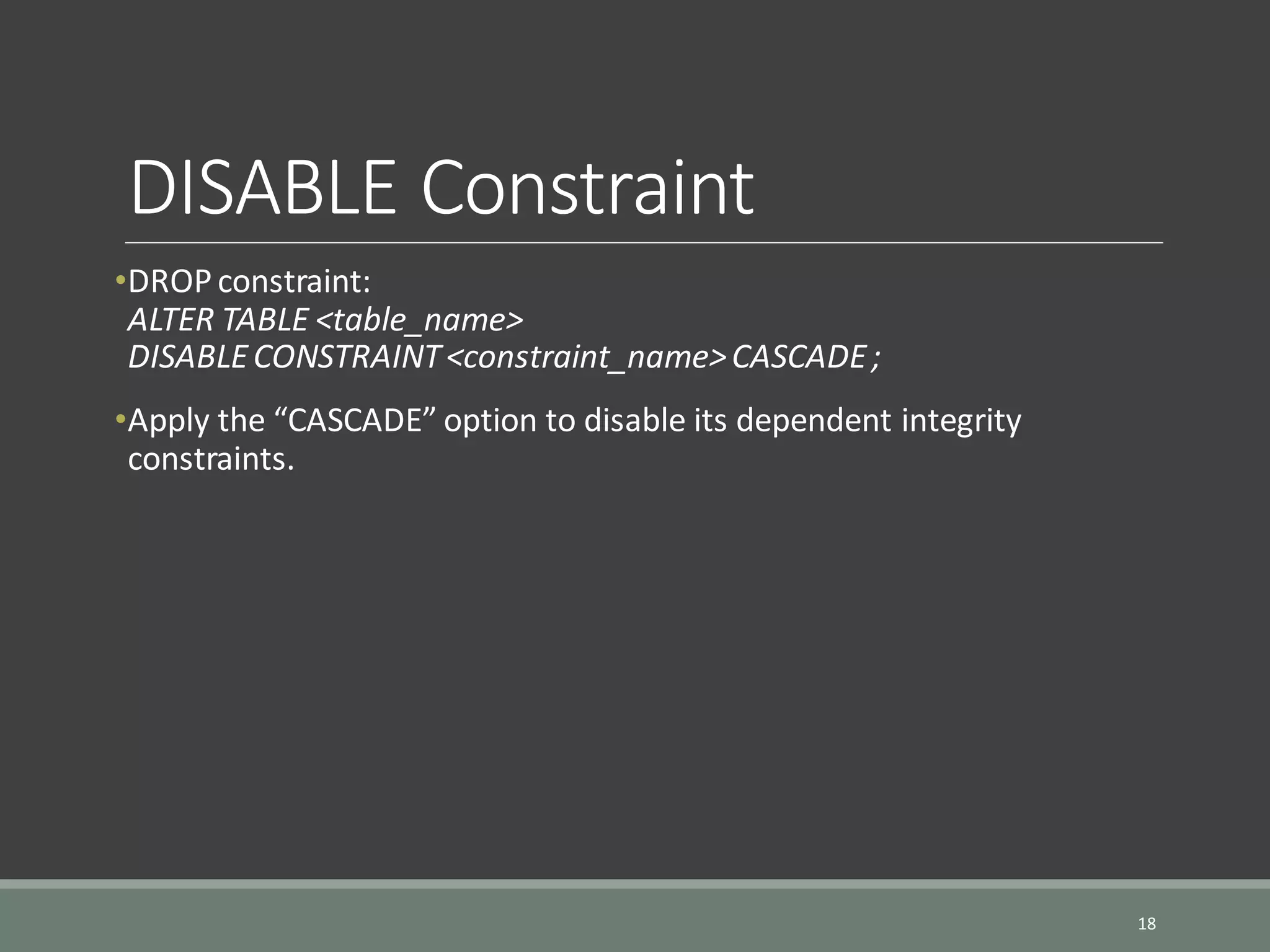 DISABLE Constraint •DROPconstraint: ALTER TABLE <table_name> DISABLECONSTRAINT<constraint_name>CASCADE; •Apply the “CASCADE” option to disable its dependent integrity constraints. 18 
