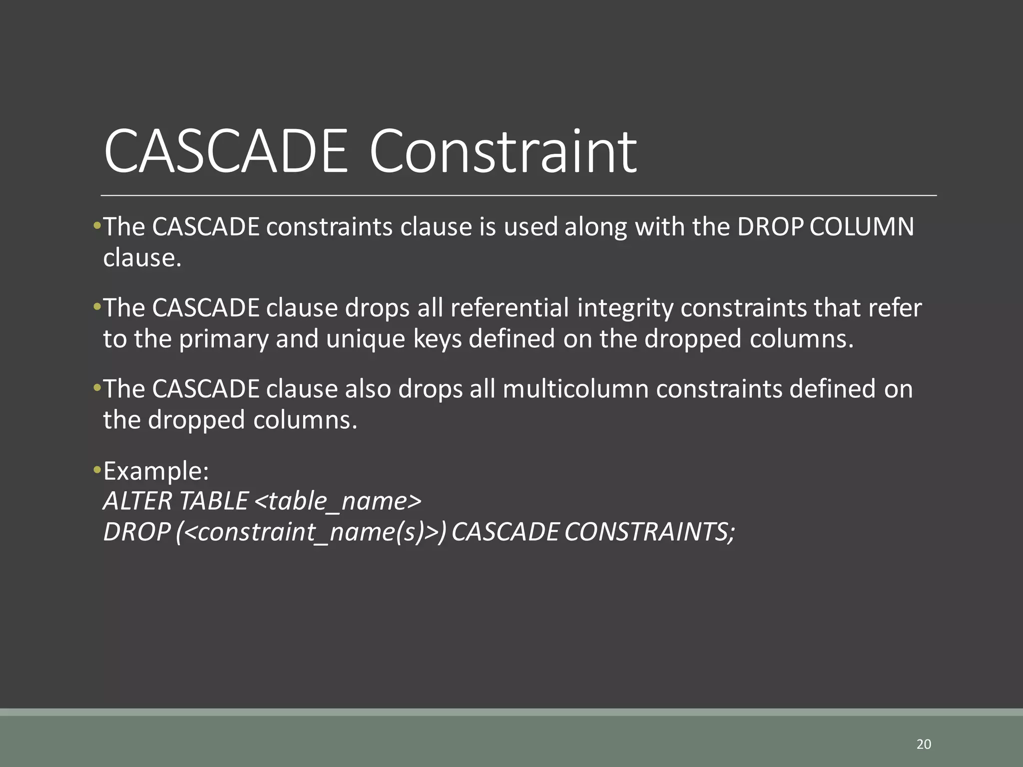 CASCADE Constraint •The CASCADE constraints clause is used along with the DROPCOLUMN clause. •The CASCADE clause drops all referential integrity constraints that refer to the primary and unique keys defined on the dropped columns. •The CASCADE clause also drops all multicolumn constraints defined on the dropped columns. •Example: ALTER TABLE <table_name> DROP(<constraint_name(s)>)CASCADECONSTRAINTS; 20 