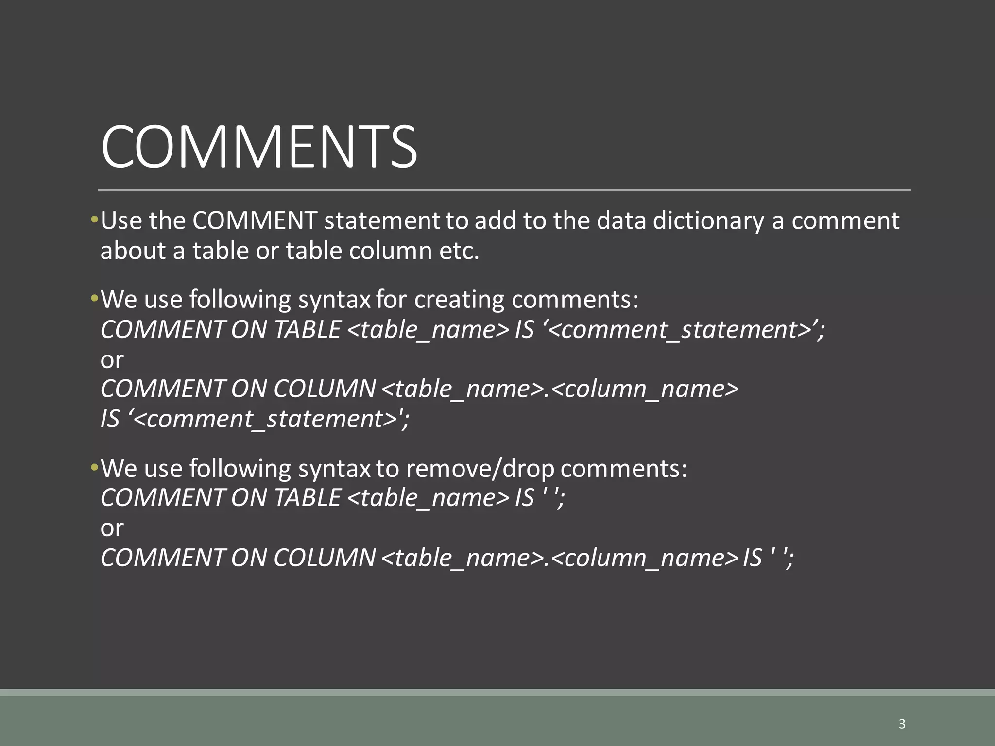 COMMENTS •Use the COMMENT statementto add to the data dictionary a comment about a table or table column etc. •We use following syntax for creating comments: COMMENT ON TABLE <table_name> IS ‘<comment_statement>’; or COMMENT ON COLUMN <table_name>.<column_name> IS ‘<comment_statement>'; •We use following syntax to remove/drop comments: COMMENT ON TABLE <table_name> IS ' '; or COMMENT ON COLUMN <table_name>.<column_name>IS ' '; 3 