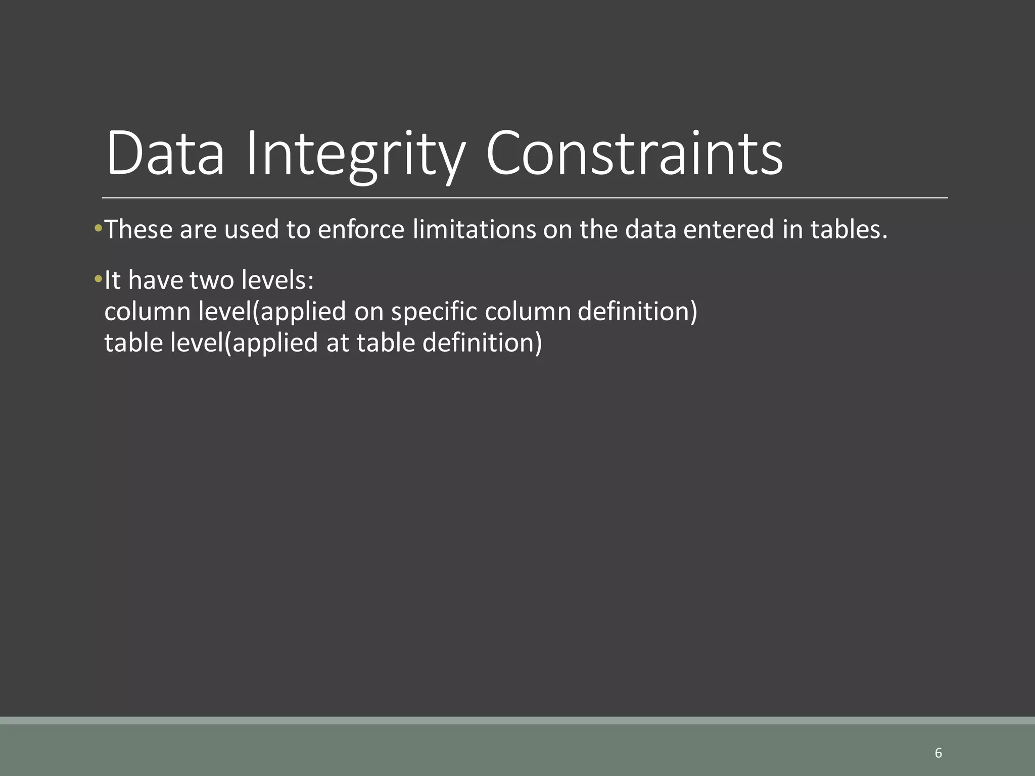 Data Integrity Constraints •These are used to enforce limitations on the data entered in tables. •It have two levels: column level(applied on specific column definition) table level(applied at table definition) 6 