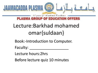 Lecture:Barkhad mohamed
omar{suldaan}
Book:-Introduction to Computer.
Faculty: __________________
Lecture hours:2hrs
Before lecture quiz 10 minutes
 