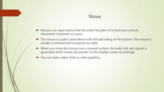 Mouse
 Mouse is an input device that fits under the palm of a hand and controls
movement of pointer or cursor.
 The mouse is a palm sized device with the ball rolling at the bottom. The mouse is
usually connected with computer by cable.
 When you move the mouse over a smooth surface, the balls rolls and signals is
generated which moves the pointer on the display screen accordingly.
 You can draw, select, lines or other graphics.
 