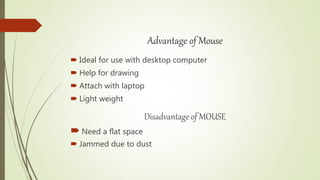 Advantage of Mouse
 Ideal for use with desktop computer
 Help for drawing
 Attach with laptop
 Light weight
Disadvantage of MOUSE
 Need a flat space
 Jammed due to dust
 