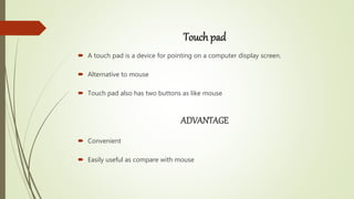 Touch pad
 A touch pad is a device for pointing on a computer display screen.
 Alternative to mouse
 Touch pad also has two buttons as like mouse
ADVANTAGE
 Convenient
 Easily useful as compare with mouse
 