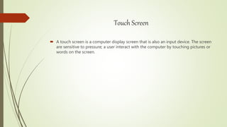 Touch Screen
 A touch screen is a computer display screen that is also an input device. The screen
are sensitive to pressure; a user interact with the computer by touching pictures or
words on the screen.
 