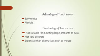 Advantage of Touch screen
 Easy to use
 Flexible
Disadvantage of Touch screen
 Not suitable for inputting large amounts of data
 Not very accurate
 Expensive than alternatives such as mouse
 