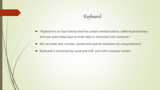 Keyboard
 “Keyboard is an input device that has certain several buttons called keyboard keys
and user press these keys to enter data or instruction into computer.”
 We can enter text, number, symbol and special characters by using keyboard
 Keyboard is connected by serial and USB port with computer system
 