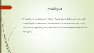 Dvorak layout
 Dvorak layout was designed in 1980s by August Dvorak. In Dvorak layout middle
rows of keys includes the most common letters. The letters are arranged in such
way it can be typed easily and quickly. But it is not popular layout of keyboards for
fast typing.
 