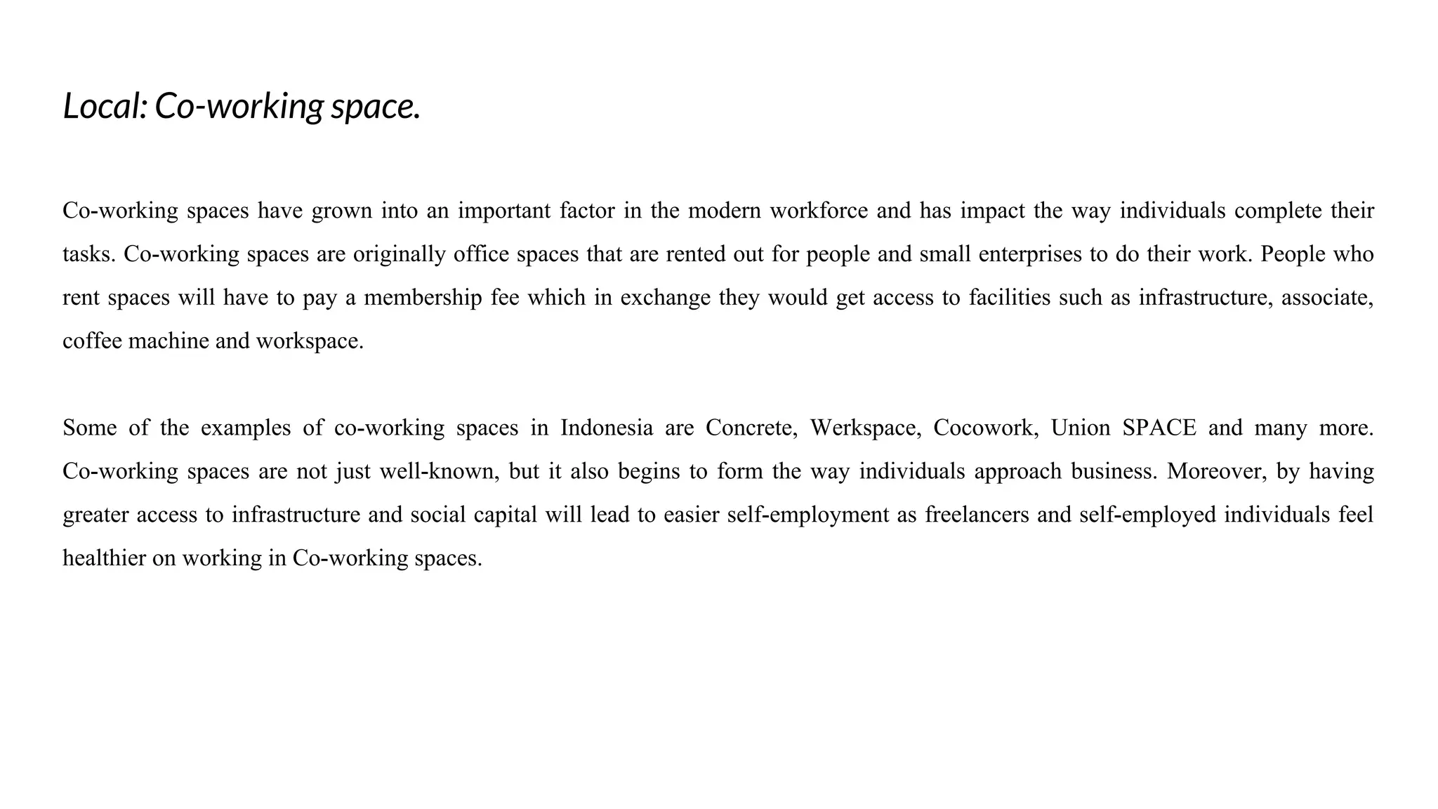 Local: Co-working space.
Co-working spaces have grown into an important factor in the modern workforce and has impact the way individuals complete their
tasks. Co-working spaces are originally office spaces that are rented out for people and small enterprises to do their work. People who
rent spaces will have to pay a membership fee which in exchange they would get access to facilities such as infrastructure, associate,
coffee machine and workspace.
Some of the examples of co-working spaces in Indonesia are Concrete, Werkspace, Cocowork, Union SPACE and many more.
Co-working spaces are not just well-known, but it also begins to form the way individuals approach business. Moreover, by having
greater access to infrastructure and social capital will lead to easier self-employment as freelancers and self-employed individuals feel
healthier on working in Co-working spaces.
 