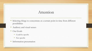 Attention
• Selecting things to concentrate at a certain point in time from different
possibilities
• Auditory and visual senses
• Our Goals
• Could be specific
• Not specific
• Information presentation
 