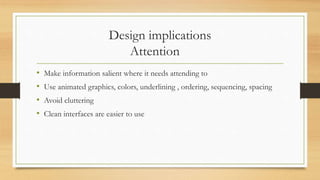 Design implications
Attention
• Make information salient where it needs attending to
• Use animated graphics, colors, underlining , ordering, sequencing, spacing
• Avoid cluttering
• Clean interfaces are easier to use
 