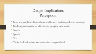 Design Implications
Perception
• Icons and graphical objects should enable users to distinguish their meanings
• Bordering and spacing are effective for grouping information
• Sounds
• Speech
• Text
• Tactile feedback, where touch sensation being emulated
 