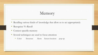 Memory
• Recalling various kinds of knowledge that allow us to act appropriately
• Recognize Vs Recall
• Context specific memory
• Several techniques are used to focus attention
• Color Structure Alerts Screen location pop up
 
