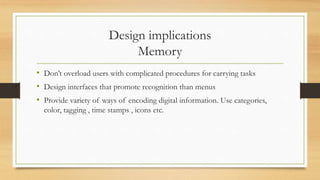 Design implications
Memory
• Don’t overload users with complicated procedures for carrying tasks
• Design interfaces that promote recognition than menus
• Provide variety of ways of encoding digital information. Use categories,
color, tagging , time stamps , icons etc.
 
