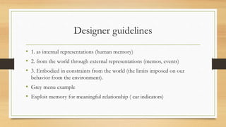 Designer guidelines
• 1. as internal representations (human memory)
• 2. from the world through external representations (memos, events)
• 3. Embodied in constraints from the world (the limits imposed on our
behavior from the environment).
• Grey menu example
• Exploit memory for meaningful relationship ( car indicators)
 