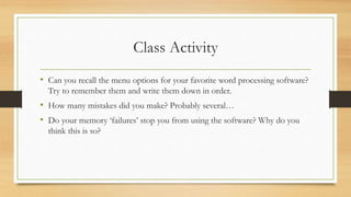 Class Activity
• Can you recall the menu options for your favorite word processing software?
Try to remember them and write them down in order.
• How many mistakes did you make? Probably several…
• Do your memory ‘failures’ stop you from using the software? Why do you
think this is so?
 