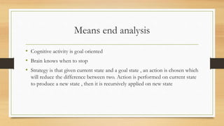 Means end analysis
• Cognitive activity is goal oriented
• Brain knows when to stop
• Strategy is that given current state and a goal state , an action is chosen which
will reduce the difference between two. Action is performed on current state
to produce a new state , then it is recursively applied on new state
 