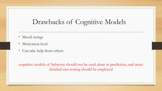 Drawbacks of Cognitive Models
• Mood swings
• Motivation level
• Can take help from others
cognitive models of behavior should not be used alone in prediction, and more
detailed user testing should be employed
 