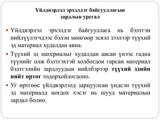 Үйлдвэрлэл эрхэлдэг байгууллагын
зардлын урсгал
 Үйлдвэрлэл эрхэлдэг байгууллага нь бэлтгэн
нийлүүлэгчдээс бэлэн мөнгөөр эсвэл зээлээр түүхий
эд материал худалдан авна.
 Түүхий эд материалыг худалдан авсан үнээс гадна
түүнийг олж бэлтгэхтэй холбогдон гарсан материал
бэлтгэлийн зардлуудын нийлбэрээр түүхий эдийн
нийт өртөг тодорхойлогдоно.
 Уг өртгөөс үйлдвэрлэлд зарцуулсан үндсэн түүхий
эд материалд ногдох хэсэг нь шууд материалын
зардал болно.
 
