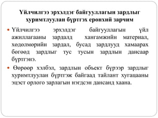 Үйлчилгээ эрхэлдэг байгууллагын зардлыг
хуримтлуулан бүртгэх ерөнхий зарчим
 Үйлчилгээ эрхэлдэг байгууллагын үйл
ажиллагааны зардалд хангамжийн материал,
хөдөлмөрийн зардал, бусад зардлууд хамаарах
бөгөөд зардлыг тус тусын зардлын дансаар
бүртгэнэ.
 Өөрөөр хэлбэл, зардлын объект бүрээр зардлыг
хуримтлуулан бүртгэж байгаад тайлант хугацааны
эцэст орлого зарлагын нэгдсэн дансанд хаана.
 