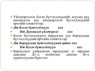  Үйлдвэрлэлээс бэлэн бүтээгдэхүүнийг агуулах руу
шилжүүлэх үед үйлдвэрлэсэн бүтээгдэхүүний
өртгийн хэмжээгээр:
 Дт Бэлэн бүтээгдэхүүн ххх
 Кт Дуусаагүй үйлдвэрлэл ххх
 Бэлэн бүтээгдэхүүнээ борлуулах үед борлуулсан
бүтээгдэхүүний өртгийн хэмжээгээр:
 Дт Борлуулсан бүтээгдэхүүний өртөг ххх
 Кт Бэлэн бүтээгдэхүүн ххх
 Борлуулалт удирдлагын зардлуудыг уг зардлын
дансдын Дт–д холбогдох дансны Кт-с
хуримтлуулан бүртгэнэ.
 