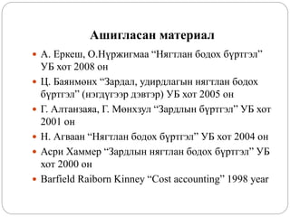 Ашигласан материал
 А. Еркеш, О.Нүржигмаа “Нягтлан бодох бүртгэл”
УБ хот 2008 он
 Ц. Баянмөнх “Зардал, удирдлагын нягтлан бодох
бүртгэл” (нэгдүгээр дэвтэр) УБ хот 2005 он
 Г. Алтанзаяа, Г. Мөнхзул “Зардлын бүртгэл” УБ хот
2001 он
 Н. Агваан “Нягтлан бодох бүртгэл” УБ хот 2004 он
 Асри Хаммер “Зардлын нягтлан бодох бүртгэл” УБ
хот 2000 он
 Barfield Raiborn Kinney “Cost accounting” 1998 year
 