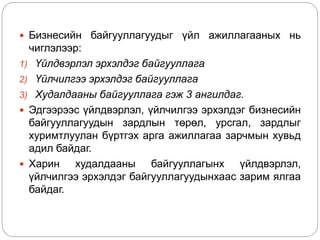  Бизнесийн байгууллагуудыг үйл ажиллагааных нь
чиглэлээр:
1) Үйлдвэрлэл эрхэлдэг байгууллага
2) Үйлчилгээ эрхэлдэг байгууллага
3) Худалдааны байгууллага гэж 3 ангилдаг.
 Эдгээрээс үйлдвэрлэл, үйлчилгээ эрхэлдэг бизнесийн
байгууллагуудын зардлын төрөл, урсгал, зардлыг
хуримтлуулан бүртгэх арга ажиллагаа зарчмын хувьд
адил байдаг.
 Харин худалдааны байгууллагынх үйлдвэрлэл,
үйлчилгээ эрхэлдэг байгууллагуудынхаас зарим ялгаа
байдаг.
 